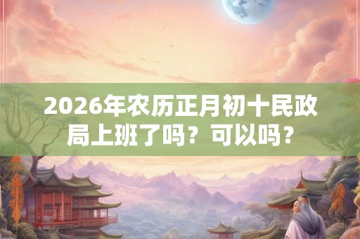 2026年农历正月初十民政局上班了吗？可以吗？