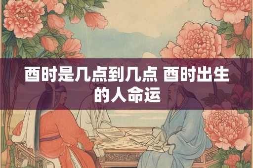 酉时是几点到几点 酉时出生的人命运