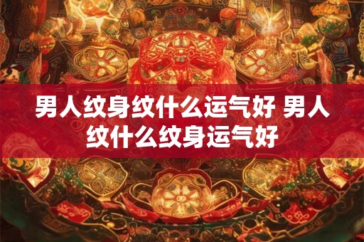 男人纹身纹什么运气好 男人纹什么纹身运气好