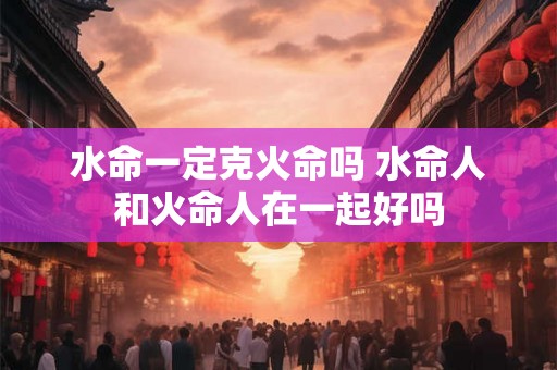 水命一定克火命吗 水命人和火命人在一起好吗 水命一定克火命吗 水命人和火命人在一起好吗