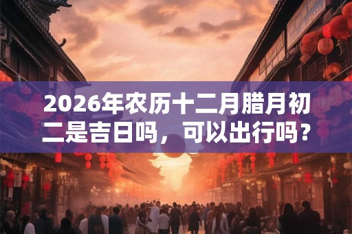 2026年农历十二月腊月初二是吉日吗，可以出行吗？