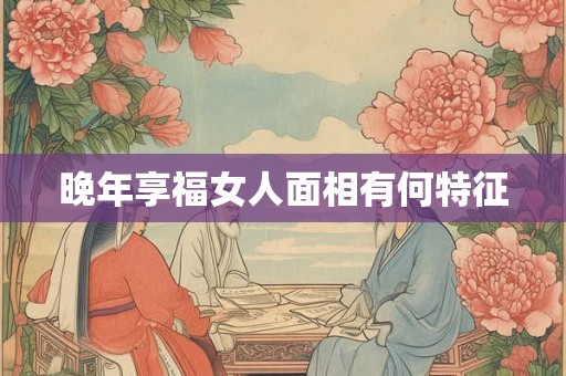 晚年享福女人面相有何特征 晚年享福女人面相有何特征