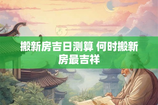 搬新房吉日测算 何时搬新房最吉祥