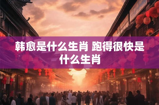 韩愈是什么生肖 跑得很快是什么生肖 韩愈是什么生肖 跑得很快是什么生肖