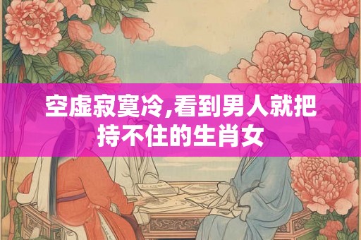 空虚寂寞冷,看到男人就把持不住的生肖女 空虚寂寞冷,看到男人就把持不住的生肖女