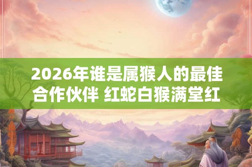 2026年谁是属猴人的最佳合作伙伴 红蛇白猴满堂红 2026年谁是属猴人的最佳合作伙伴 红蛇白猴满堂红