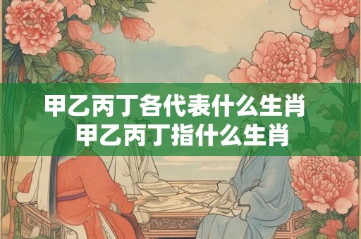 甲乙丙丁各代表什么生肖 甲乙丙丁指什么生肖 甲乙丙丁各代表什么生肖 甲乙丙丁指什么生肖
