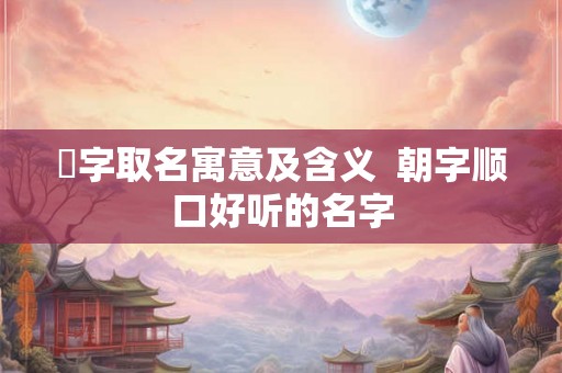 湙字取名寓意及含义  朝字顺口好听的名字