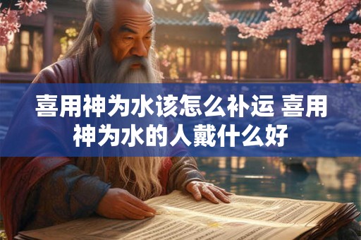 喜用神为水该怎么补运 喜用神为水的人戴什么好 喜用神为水该怎么补运 喜用神为水的人戴什么好