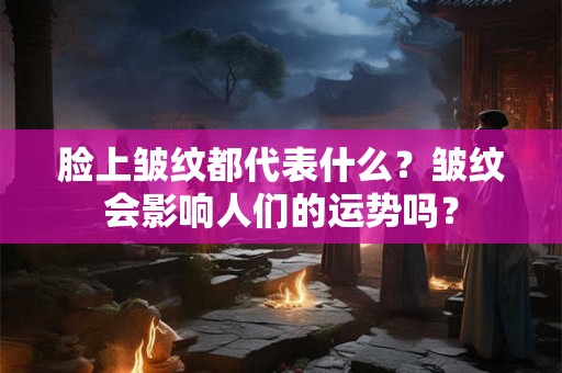 脸上皱纹都代表什么？皱纹会影响人们的运势吗？