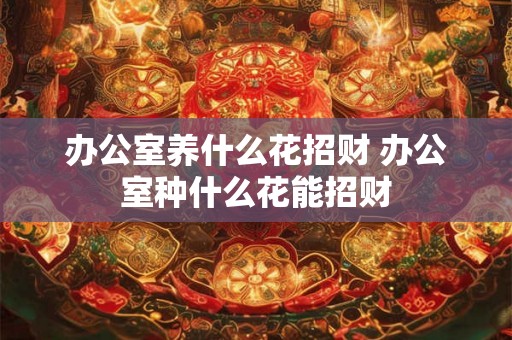 办公室养什么花招财 办公室种什么花能招财