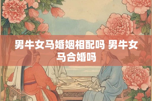 男牛女马婚姻相配吗 男牛女马合婚吗