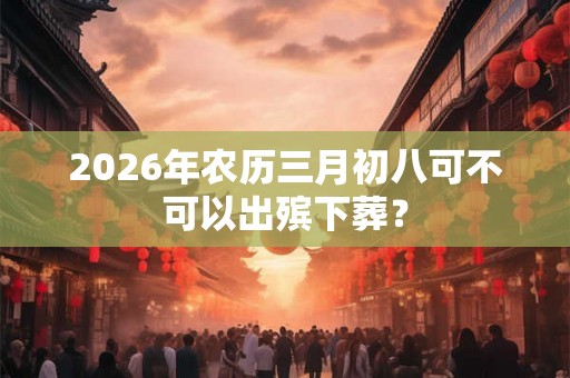 2026年农历三月初八可不可以出殡下葬？