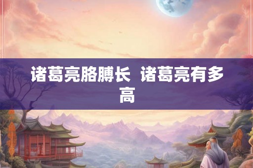 诸葛亮胳膊长  诸葛亮有多高