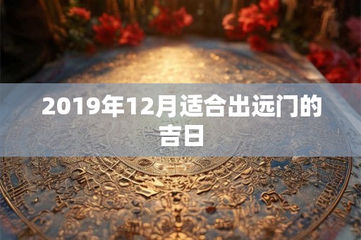2019年12月适合出远门的吉日 2019年12月适合出远门的吉日