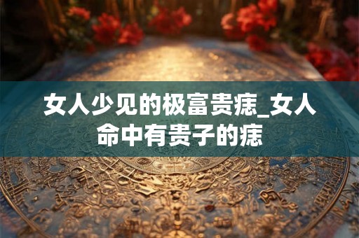 女人少见的极富贵痣_女人命中有贵子的痣 女人少见的极富贵痣_女人命中有贵子的痣