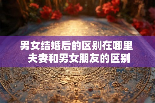 男女结婚后的区别在哪里 夫妻和男女朋友的区别 男女结婚后的区别在哪里 夫妻和男女朋友的区别