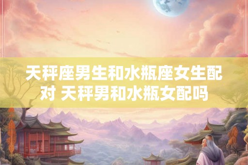 天秤座男生和水瓶座女生配对 天秤男和水瓶女配吗