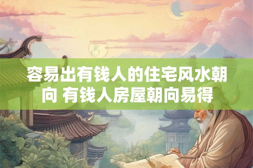 容易出有钱人的住宅风水朝向 有钱人房屋朝向易得 容易出有钱人的住宅风水朝向 有钱人房屋朝向易得