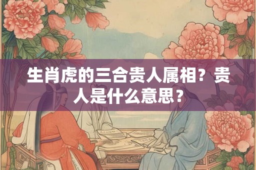 生肖虎的三合贵人属相？贵人是什么意思？