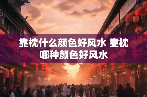 靠枕什么颜色好风水 靠枕哪种颜色好风水
