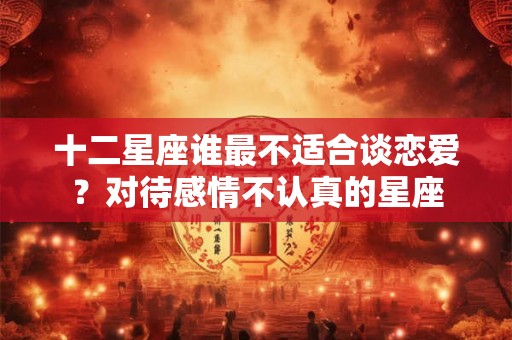 十二星座谁最不适合谈恋爱？对待感情不认真的星座