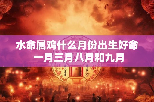 水命属鸡什么月份出生好命 一月三月八月和九月 水命属鸡什么月份出生好命 一月三月八月和九月