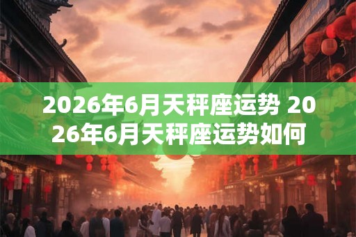 2026年6月天秤座运势 2026年6月天秤座运势如何 2026年6月天秤座运势 2026年6月天秤座运势如何