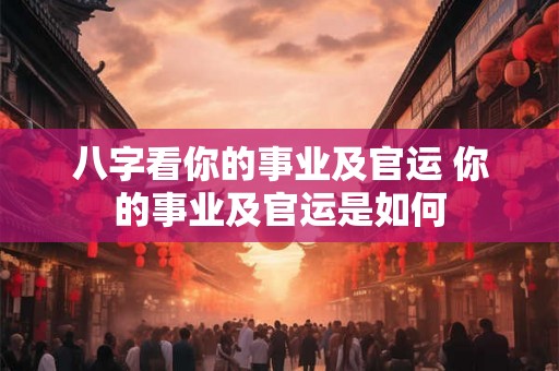 八字看你的事业及官运 你的事业及官运是如何 八字看你的事业及官运 你的事业及官运是如何