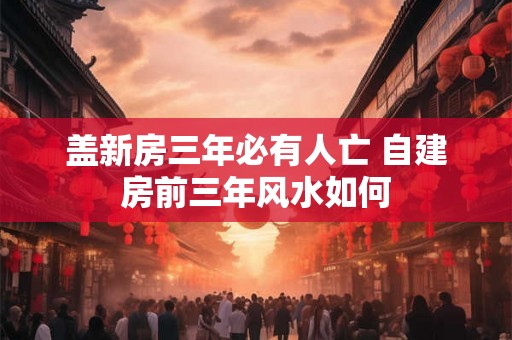 盖新房三年必有人亡 自建房前三年风水如何 盖新房三年必有人亡 自建房前三年风水如何