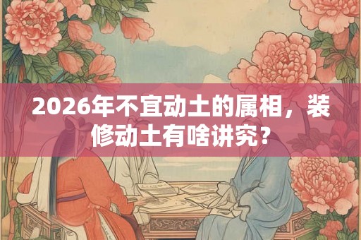 2026年不宜动土的属相，装修动土有啥讲究？