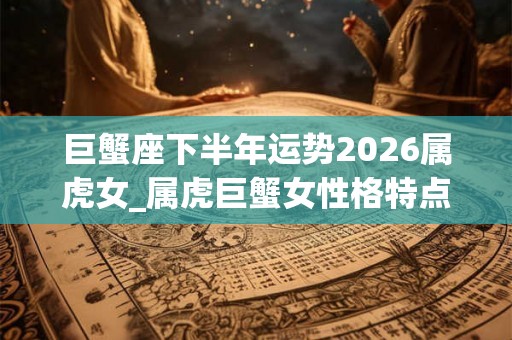 巨蟹座下半年运势2026属虎女_属虎巨蟹女性格特点 巨蟹座下半年运势2026属虎女_属虎巨蟹女性格特点