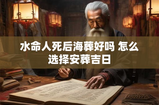 水命人死后海葬好吗 怎么选择安葬吉日 水命人死后海葬好吗 怎么选择安葬吉日