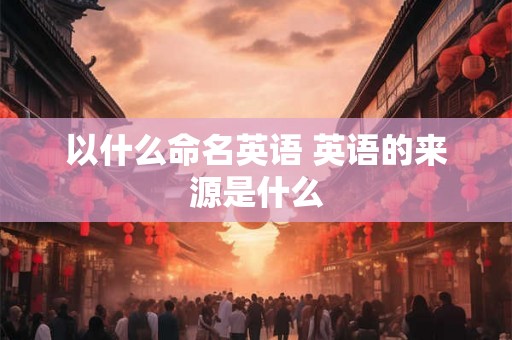 以什么命名英语 英语的来源是什么 以什么命名英语 英语的来源是什么