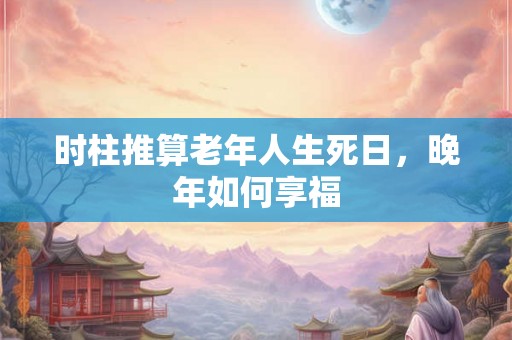 时柱推算老年人生死日,晚年如何享福 时柱推算老年人生死日,晚年如何享福