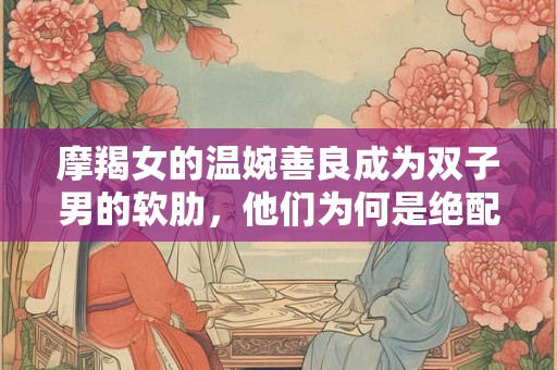 摩羯女的温婉善良成为双子男的软肋,他们为何是绝配? 摩羯女的温婉善良成为双子男的软肋,他们为何是绝配?