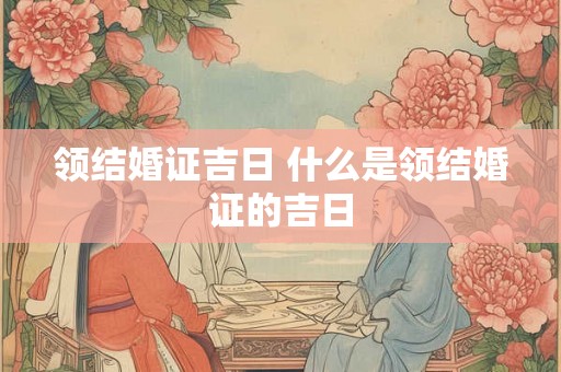 领结婚证吉日 什么是领结婚证的吉日 领结婚证吉日 什么是领结婚证的吉日