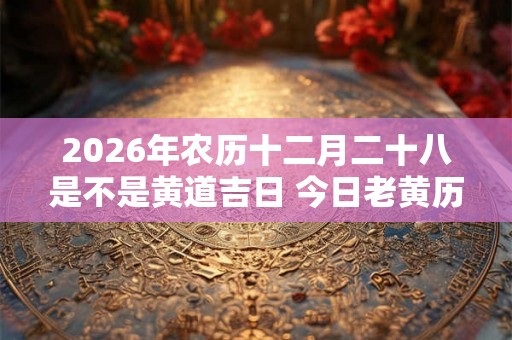 2026年农历十二月二十八是不是黄道吉日 今日老黄历如何