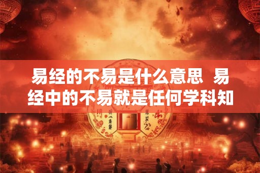 易经的不易是什么意思 易经中的不易就是任何学科知识本身 易经的不易是什么意思 易经中的不易就是任何学科知识本身