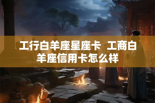 工行白羊座星座卡  工商白羊座信用卡怎么样