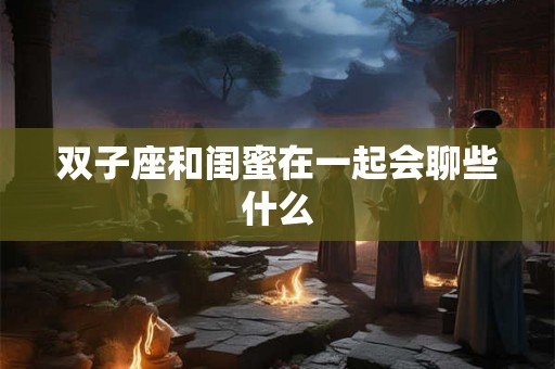 双子座和闺蜜在一起会聊些什么