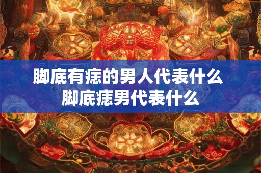 脚底有痣的男人代表什么 脚底痣男代表什么