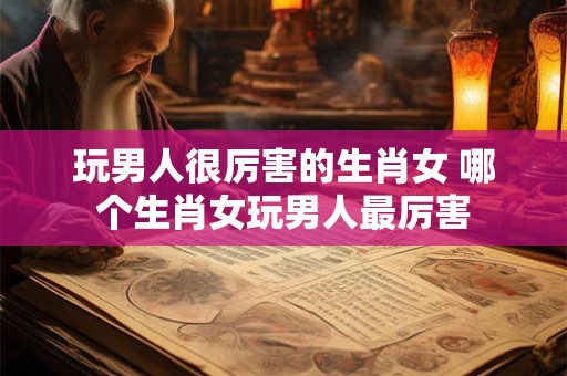 玩男人很厉害的生肖女 哪个生肖女玩男人最厉害