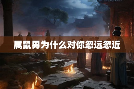 属鼠男为什么对你忽远忽近