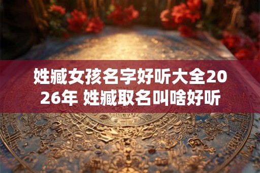 姓臧女孩名字好听大全2026年 姓臧取名叫啥好听 姓臧女孩名字好听大全2026年 姓臧取名叫啥好听