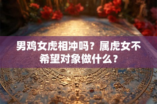 男鸡女虎相冲吗?属虎女不希望对象做什么? 男鸡女虎相冲吗?属虎女不希望对象做什么?