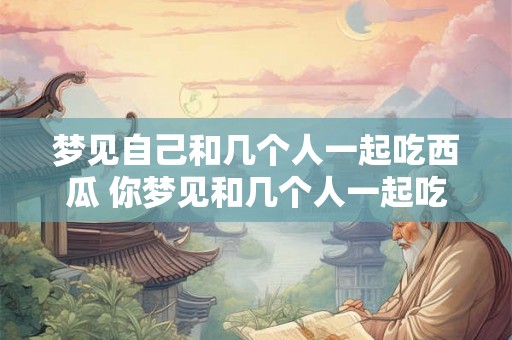 梦见自己和几个人一起吃西瓜 你梦见和几个人一起吃西瓜了吗