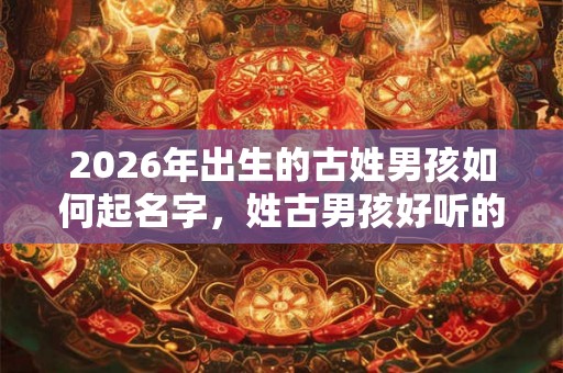 2026年出生的古姓男孩如何起名字，姓古男孩好听的名字