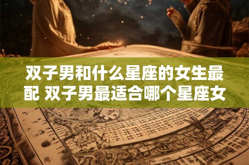 双子男和什么星座的女生最配 双子男最适合哪个星座女
