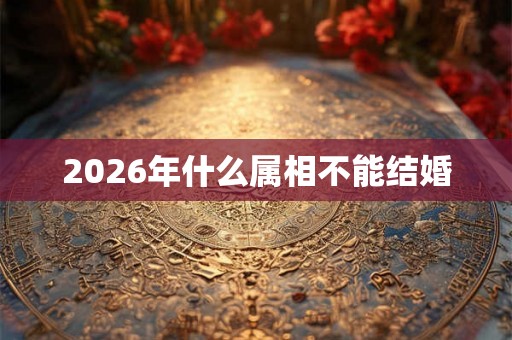 2026年什么属相不能结婚 2026年什么属相不能结婚